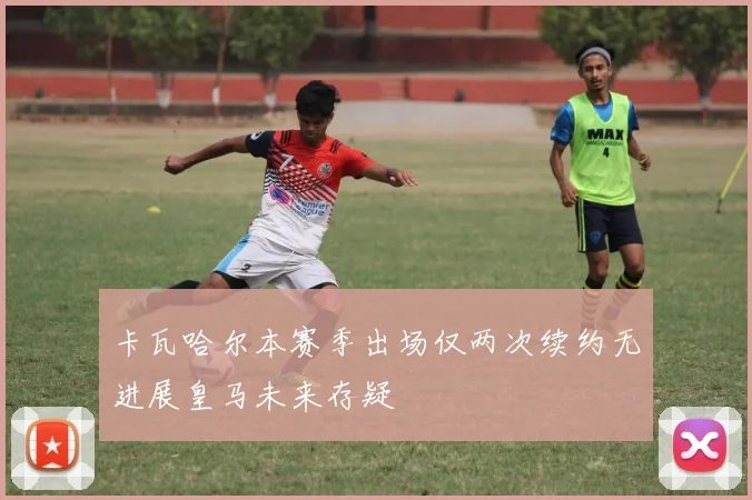 卡瓦哈尔本赛季出场仅两次续约无进展皇马未来存疑