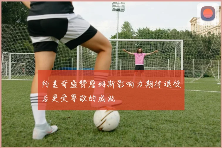 约基奇盛赞詹姆斯影响力期待退役后更受尊敬的成就