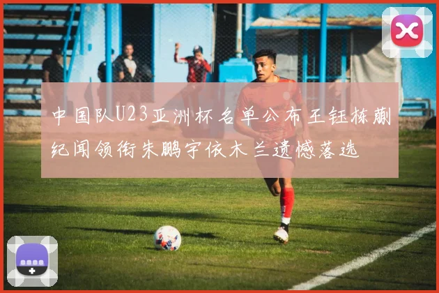 中国队U23亚洲杯名单公布王钰栋蒯纪闻领衔朱鹏宇依木兰遗憾落选