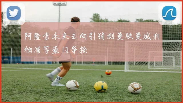 阿隆索未来去向引猜测曼联曼城利物浦等豪门争抢