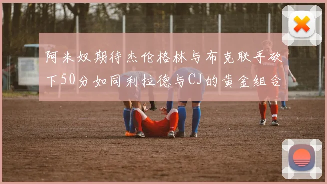 阿米奴期待杰伦格林与布克联手砍下50分如同利拉德与CJ的黄金组合