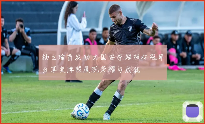 杨立瑜首发助力国安夺超级杯冠军分享奖牌照展现荣耀与成就