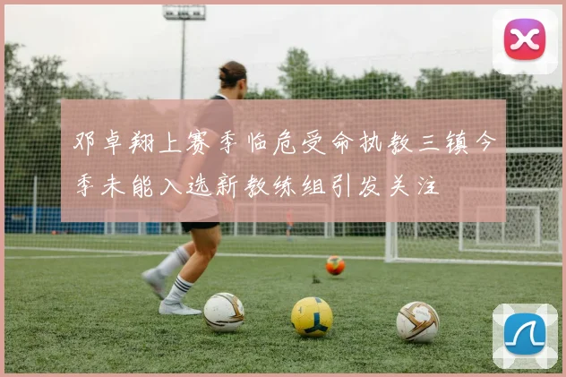 邓卓翔上赛季临危受命执教三镇今季未能入选新教练组引发关注