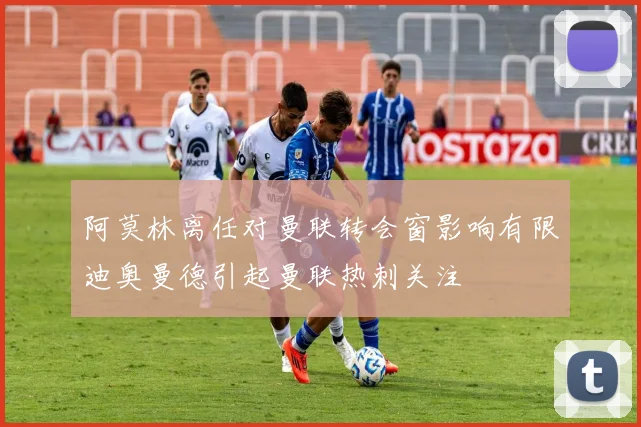 阿莫林离任对曼联转会窗影响有限迪奥曼德引起曼联热刺关注