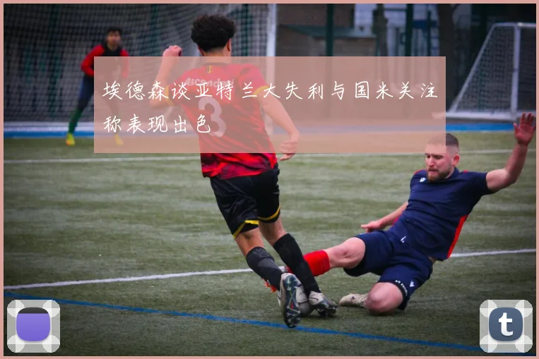 埃德森谈亚特兰大失利与国米关注称表现出色