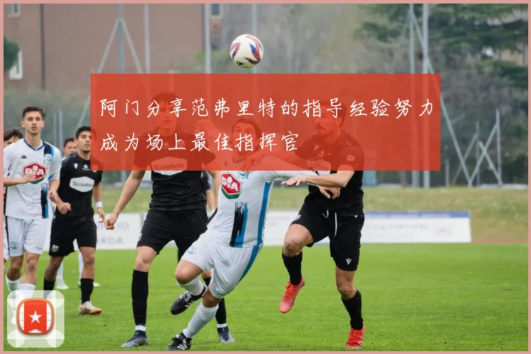 阿门分享范弗里特的指导经验努力成为场上最佳指挥官