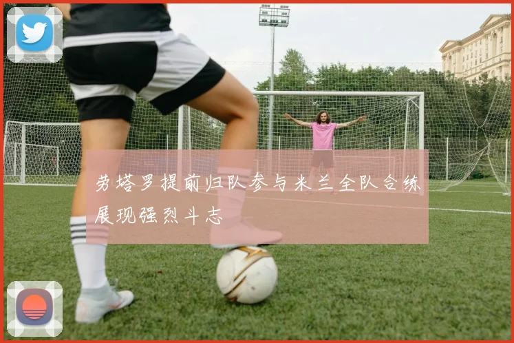 劳塔罗提前归队参与米兰全队合练展现强烈斗志