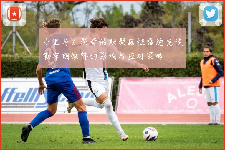 小里与东契奇的默契搭档雷迪克谈勒布朗缺阵的影响与应对策略