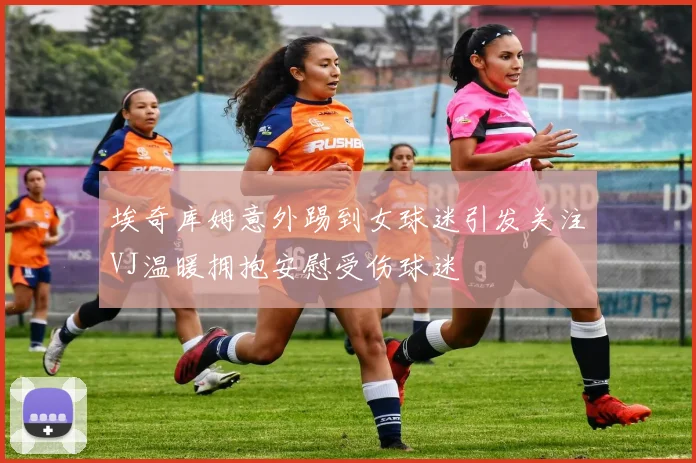 埃奇库姆意外踢到女球迷引发关注VJ温暖拥抱安慰受伤球迷