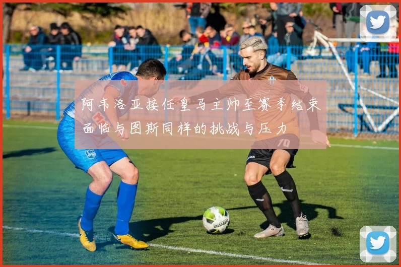 阿韦洛亚接任皇马主帅至赛季结束面临与图斯同样的挑战与压力