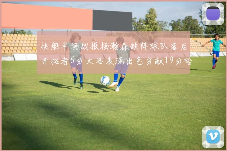 快船半场战报杨瀚森缺阵球队落后开拓者6分大洛表现出色贡献19分哈登也有14分进账