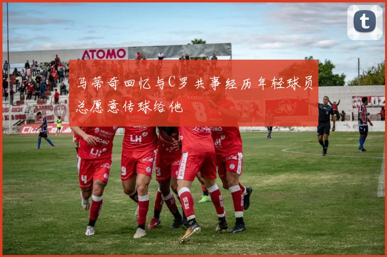 马蒂奇回忆与C罗共事经历年轻球员总愿意传球给他