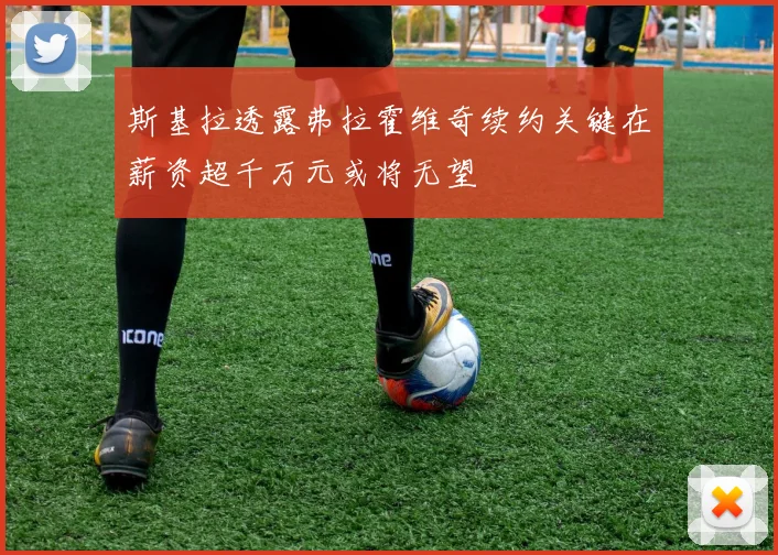 斯基拉透露弗拉霍维奇续约关键在薪资超千万元或将无望