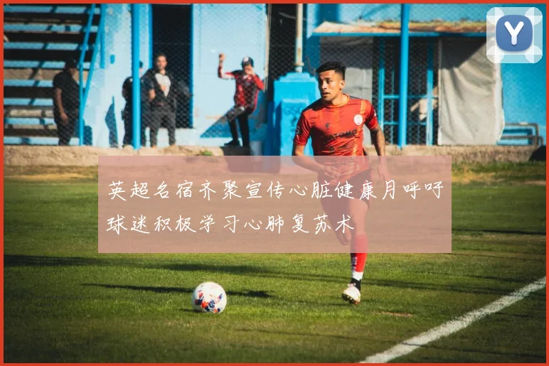 英超名宿齐聚宣传心脏健康月呼吁球迷积极学习心肺复苏术