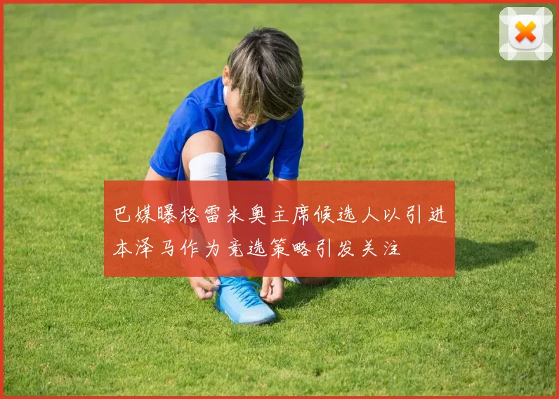 巴媒曝格雷米奥主席候选人以引进本泽马作为竞选策略引发关注