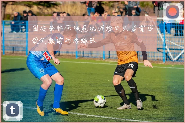 国安面临保级危机连续失利后需逆袭倒数前两名球队