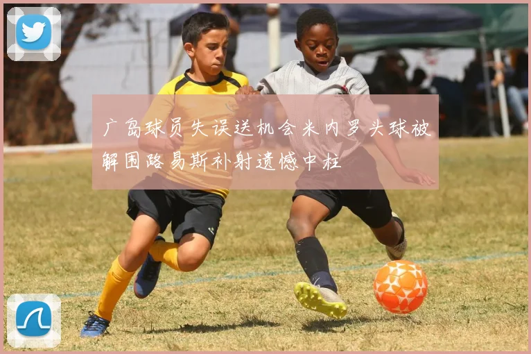 广岛球员失误送机会米内罗头球被解围路易斯补射遗憾中柱