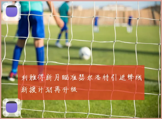 利雅得新月瞄准瑟尔洛特引进锋线新援计划再升级