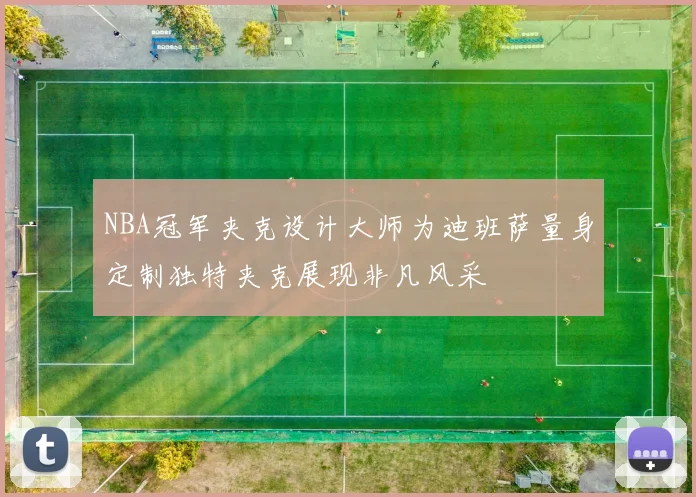 NBA冠军夹克设计大师为迪班萨量身定制独特夹克展现非凡风采