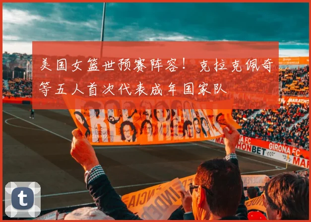 美国女篮世预赛阵容！克拉克佩奇等五人首次代表成年国家队