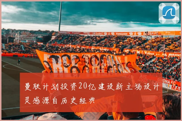 曼联计划投资20亿建设新主场设计灵感源自历史经典