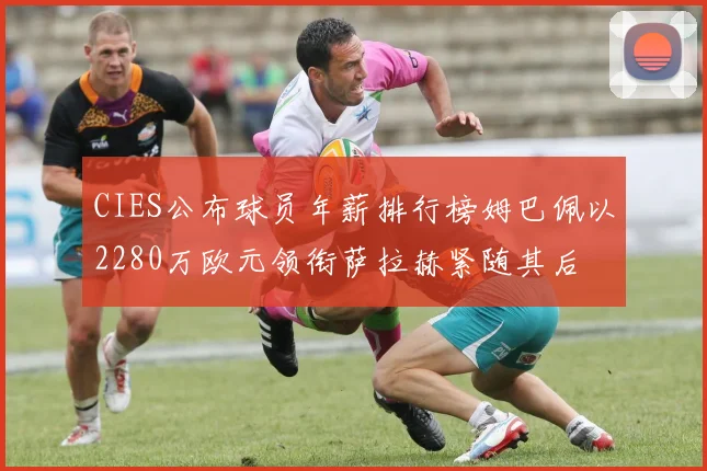 CIES公布球员年薪排行榜姆巴佩以2280万欧元领衔萨拉赫紧随其后