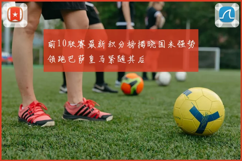 前10联赛最新积分榜揭晓国米强势领跑巴萨皇马紧随其后