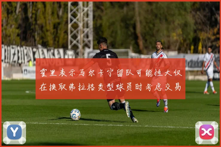 霍里表示马尔卡宁留队可能性大仅在换取弗拉格类型球员时考虑交易