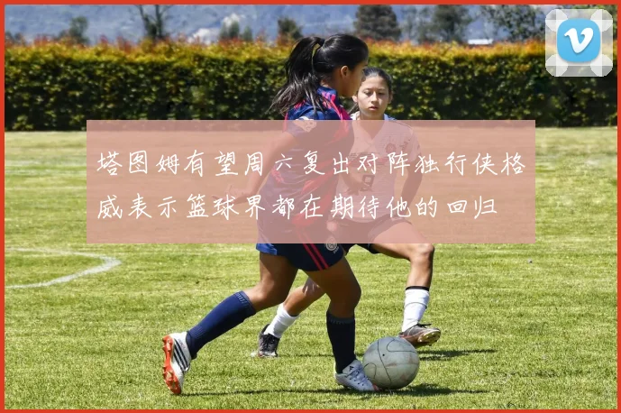 塔图姆有望周六复出对阵独行侠格威表示篮球界都在期待他的回归