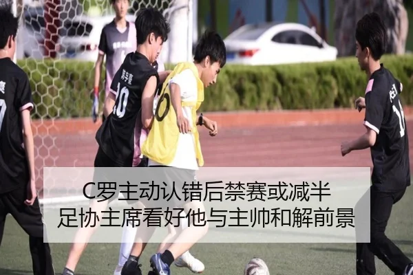 C罗主动认错后禁赛或减半 足协主席看好他与主帅和解前景（kaiyun）